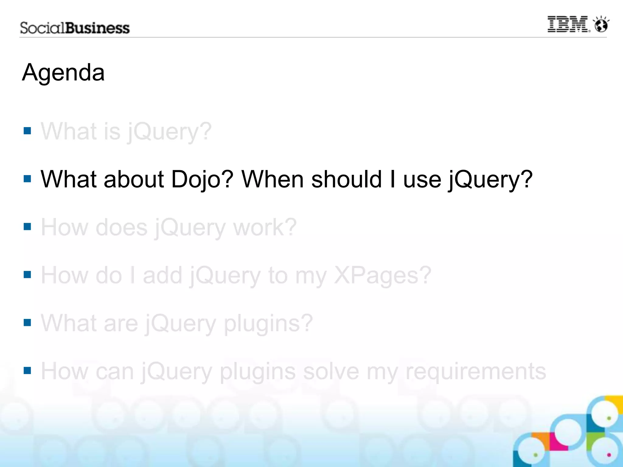 Agenda  What is jQuery?  What about Dojo? When should I use jQuery?  How does jQuery work?  How do I add jQuery to my XPages?  What are jQuery plugins?  How can jQuery plugins solve my requirements 