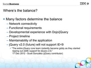 Where‟s the balance?

 Many factors determine the balance
  – Network connectivity
  – Functional requirements
  – Developmental experience with Dojo/jQuery
  – Project timeline
  – Maintainability of the application
  – jQuery v2.0 (future) will not support IE<9
    • “The entire jQuery core team instantly became giddy as they started
       ripping out oldIE support for jQuery 2.0.”
       17 Dec 2012 - Scott González (jQuery contributor)
 