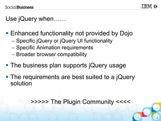 Use jQuery when……

 Enhanced functionality not provided by Dojo
  – Specific jQuery or jQuery UI functionality
  – Specific Animation requirements
  – Broader browser compatibility

 The business plan supports jQuery usage
 The requirements are best suited to a jQuery
  solution

          >>>>> The Plugin Community <<<<
 
