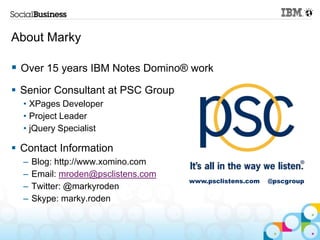 About Marky

 Over 15 years IBM Notes Domino® work
 Senior Consultant at PSC Group
  • XPages Developer
  • Project Leader
  • jQuery Specialist

 Contact Information
  –   Blog: http://www.xomino.com
  –   Email: mroden@psclistens.com
                                     www.psclistens.com   @pscgroup
  –   Twitter: @markyroden
  –   Skype: marky.roden
 