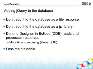 Adding jQuery to the database

 Don‟t add it to the database as a file resource
 Don‟t add it to the database as a js library
 Domino Designer in Eclipse (DDE) reads and
  processes resources
  – More time consuming (slows DDE)

 Less maintainable
 