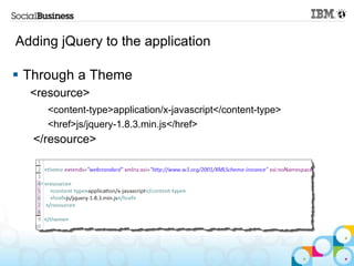 Adding jQuery to the application

 Through a Theme
  <resource>
     <content-type>application/x-javascript</content-type>
     <href>js/jquery-1.8.3.min.js</href>
  </resource>
 