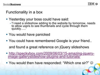 Functionality in a box
 Yesterday your boss could have said:
  –“I need a slideshow adding to the website by tomorrow, needs
   to allow users to see thumbnails and cycle through them
   quickly…..”
 You would have panicked
 You could have remembered Google is your friend..
 and found a great reference on jQuery slideshows
 http://speckyboy.com/2009/06/03/15-amazing-jquery-
 image-galleryslideshow-plugins-and-tutorials/
 You would then have responded: “Which one sir?” 
 