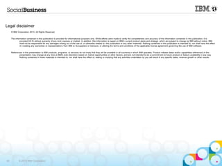 Legal disclaimer
     © IBM Corporation 2013. All Rights Reserved.


     The information contained in this publication is provided for informational purposes only. While efforts were made to verify the completeness and accuracy of the information contained in this publication, it is
              provided AS IS without warranty of any kind, express or implied. In addition, this information is based on IBM‟s current product plans and strategy, which are subject to change by IBM without notice. IBM
              shall not be responsible for any damages arising out of the use of, or otherwise related to, this publication or any other materials. Nothing contained in this publication is intended to, nor shall have the effect
              of, creating any warranties or representations from IBM or its suppliers or licensors, or altering the terms and conditions of the applicable license agreement governing the use of IBM software.


     References in this presentation to IBM products, programs, or services do not imply that they will be available in all countries in which IBM operates. Product release dates and/or capabilities referenced in this
             presentation may change at any time at IBM‟s sole discretion based on market opportunities or other factors, and are not intended to be a commitment to future product or feature availability in any way.
             Nothing contained in these materials is intended to, nor shall have the effect of, stating or implying that any activities undertaken by you will result in any specific sales, revenue growth or other results.




40           © 2013 IBM Corporation
 