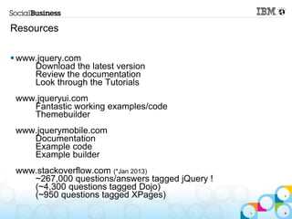 Resources

 www.jquery.com
     Download the latest version
     Review the documentation
     Look through the Tutorials
 www.jqueryui.com
    Fantastic working examples/code
    Themebuilder
 www.jquerymobile.com
    Documentation
    Example code
    Example builder
 www.stackoverflow.com (*Jan 2013)
    ~267,000 questions/answers tagged jQuery !
    (~4,300 questions tagged Dojo)
    (~950 questions tagged XPages)
 