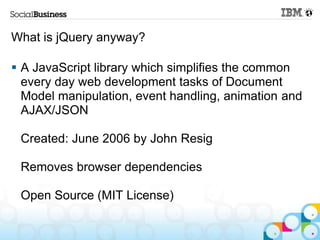 What is jQuery anyway?

 A JavaScript library which simplifies the common
  every day web development tasks of Document
  Model manipulation, event handling, animation and
  AJAX/JSON

 Created: June 2006 by John Resig

 Removes browser dependencies

 Open Source (MIT License)
 