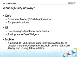 What is jQuery anyway?

 Core
  – Document Model (DOM) Manipulation
  – Simple Animations

 UI
  – Pre-packages functional capabilities
  – Analogous to Dojo Widgets

 Mobile
  – A unified, HTML5-based user interface system for all
    popular mobile device platforms, built on the rock-solid
    jQuery and jQuery UI foundation.
 