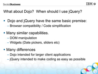 What about Dojo? When should I use jQuery?

 Dojo and jQuery have the same basic premise:
  – Browser compatibility / Code simplification

 Many similar capabilities.
  – DOM manipulation
  – Widgets (Date pickers, sliders etc)

 Many differences
  – Dojo intended for larger client applications
  – jQuery intended to make coding as easy as possible
 