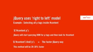 jQuery uses ‘right to left’ model
Example : Selecting all p tags inside #content

$(‘#content p’);
jQuery will start querying DOM for p tags and then look for #content

$(‘#content’). nd(‘p’);    = The faster jQuery way
This method will be 20-30% faster
 
