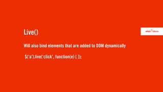 Live()
Will also bind elements that are added to DOM dynamically

$(‘a’).live(‘click’, function(e) { });
 