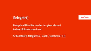 Delegate()
Delegate will bind the handler to a given element
instead of the document root

$(‘#content’).delegate(‘a’, ‘click’, function(e) { });
 
