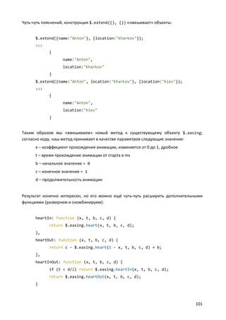 Чуть-чуть пояснений, конструкция $.extend({}, {}) «смешивает» объекты:


      $.extend({name:"Anton"}, {location:"Kharkov"});
      >>>
            {
                   name:"Anton",
                   location:"Kharkov"
            }
      $.extend({name:"Anton", location:"Kharkov"}, {location:"Kiev"});
      >>>
            {
                   name:"Anton",
                   location:"Kiev"
            }


Таким образом мы «вмешиваем» новый метод к существующему объекту $.easing;
согласно коду, наш метод принимает в качестве параметров следующие значения:
      x – коэффициент прохождения анимации, изменяется от 0 до 1, дробное
      t – время прохождение анимации от старта в ms
      b – начальное значение = 0
      c – конечное значение = 1
      d – продолжительность анимации


Результат конечно интересен, но его можно ещё чуть-чуть расширить дополнительными
функциями (развернем и скомбинируем):


      heartIn: function (x, t, b, c, d) {
            return $.easing.heart(x, t, b, c, d);
      },
      heartOut: function (x, t, b, c, d) {
            return c - $.easing.heart(1 - x, t, b, c, d) + b;
      },
      heartInOut: function (x, t, b, c, d) {
            if (t < d/2) return $.easing.heartIn(x, t, b, c, d);
            return $.easing.heartOut(x, t, b, c, d);
      }



                                                                             101
 