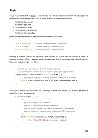 Sizzle
Когда я рассказывал о Sizzle я решил вас не грузить возможностями по расширению
библиотеки, но вот время настало… В Sizzle можно расширять много чего:
   — Sizzle.selectors.match
   — Sizzle.selectors.find
   — Sizzle.selectors.filter
   — Sizzle.selectors.attrHandle
   — Sizzle.selectors.pseudos
Но браться мы будем лишь за расширение псевдо-селекторов:


      $("div:animated"); // поиск анимированных элементов
      $("div:hidden");         // поиск скрытых элементов div
      $("div:visible");        // поиск видимых элементов div


Почему я привел только эти фильтры? Всё просто — только они не входят в Sizzle, и
относятся лишь к jQuery, именно такие плагины мы будем тренироваться разрабатывать.
Начнем с кода фильтра «:hidden»:


      // пример для расширения Sizzle внутри jQuery
      // для расширения самого Sizzle нужен чуть-чуть другой код
      jQuery.expr.filters.hidden = function( elem ) {
              // проверяем ширину и высоту каждого элемента в выборке
              return elem.offsetWidth === 0 || elem.offsetHeight === 0;
      };


Выглядит данный код несложно, но, пожалуй, я таки дам каркас для нового фильтра и
добавлю чуть-чуть пояснений:
      $.extend($.expr[':'], {
              /**
               * @param element DOM элемент
               * @param i порядковый номер элемента
               * @param match объект матчинга регулярного выражения
               * @param elements массив всех найденных DOM элементов
               */
              test: function(element, i, match, elements) {
                      return true || false; // выносим вердикт
              }
      })

                                                                               103
 