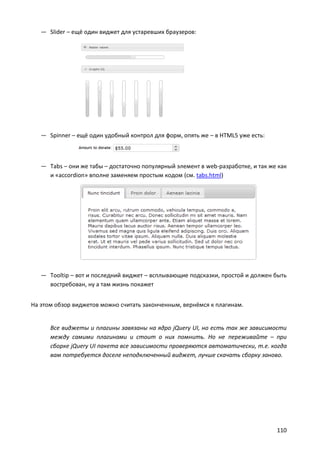 — Slider – ещё один виджет для устаревших браузеров:




   — Spinner – ещё один удобный контрол для форм, опять же – в HTML5 уже есть:



   — Tabs – они же табы – достаточно популярный элемент в web-разработке, и так же как
     и «accordion» вполне заменяем простым кодом (см. tabs.html)




   — Tooltip – вот и последний виджет – всплывающие подсказки, простой и должен быть
     востребован, ну а там жизнь покажет


На этом обзор виджетов можно считать законченным, вернёмся к плагинам.


      Все виджеты и плагины завязаны на ядро jQuery UI, но есть так же зависимости
      между самими плагинами и стоит о них помнить. Но не переживайте – при
      сборке jQuery UI пакета все зависимости проверяются автоматически, т.е. когда
      вам потребуется доселе неподключенный виджет, лучше скачать сборку заново.




                                                                                  110
 