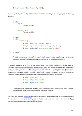 $("#my").removeClass("active", 1000);


Если из предыдущего абзаца у вас не возникло понимания сути происходящего, то этот код
для вас:


      <style>
            #my {
                    font-size:14px;
             }
             #my.active {
                   font-size:20px;
             }
      </style>
      <script>
            $(function (){
                    $("#my").addClass("active", 1000);
                    // тут получается аналогично следующему вызову
                    $("#my").animate({"font-size":"20px"}, 1000);
            });
      </script>

      А ещё появляется метод switchClass(removeClass, addClass, duration) ,
      который заменяет один класс другим, но мне он ни разу не пригодился.


О наборе эффектов я не буду долго рассказывать, их лучше посмотреть в действии на
странице http://jqueryui.com/demos/effect/default.html. Для работы с эффектами появляется
метод effect(), но сам по себе его лучше не использовать, ведь UI расширил функционал
встроенных методов show(), hide() и toggle(), теперь, передав в качестве параметра
скорости анимации названия эффекта вы получите необходимый результат:
                    $("#my").hide("puff");
                    $("#my").show("transfer");
                    $("#my").toggle("explode");


      Приведу список эффектов, может кто запомнит: blind, bounce, clip, drop, explode,
      fold, highlight, puff, pulsate, scale, shake, size, slide, transfer.


Помните, я в главе о анимации рассказывал о easing и одноименном плагине для jQuery?
Так вот UI тоже расширяет easing, так что подключив его можно отключать плагин. И да,
этот функционал завязан лишь на «Effects Core».




                                                                                     112
 