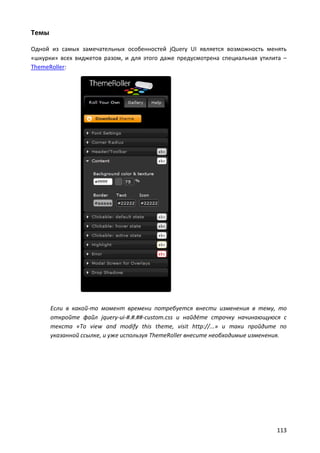 Темы

Одной из самых замечательных особенностей jQuery UI является возможность менять
«шкурки» всех виджетов разом, и для этого даже предусмотрена специальная утилита –
ThemeRoller:




       Если в какой-то момент времени потребуется внести изменения в тему, то
       откройте файл jquery-ui-#.#.##-custom.css и найдёте строчку начинающуюся с
       текста «To view and modify this theme, visit http://...» и таки пройдите по
       указанной ссылке, и уже используя ThemeRoller внесите необходимые изменения.




                                                                               113
 