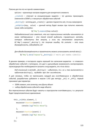 Поясню для тех кто не прочёл комментарии:
      options – хранилище настроек виджета для конкретного элемента
      _create() – отвечает за инициализацию виджета – тут должны происходить
      изменения в DOM'е, и «вешаться» обработчики событий
      _destroy() – антипод для _create() – должен подчистить всё, что мы намусорили
      _setOption(key, value) – данный метод будет вызван при попытке изменить
      какие-либо настройки:
                          $("#my").expose({key:value})
      Наблюдательный глаз заметит, что все перечисленные методы начинаются со
      знака подчёркивания – это такой способ выделить «приватные» методы,
      которые недоступны для запуска, и если мы попытаемся запустить
      $('#my').expose('_destroy'), то получим ошибку. Но учтите – это лишь
      договорённость, соблюдайте, её!


      Для обхода договорённости о приватности можно использовать метод data():
             $("#my").data("expose")._destroy() // место для смайла «(devil)»


В данном примере, я постарался задать хороший тон написания виджетов – я «повесил»
обработчики событий в namespace, это даст в дальнейшем возможность контролировать
происходящее без необходимости залазить в код виджета, это «true story».
      Код описанный в методе _destroy() – избыточен, т.к. он и так выполняется в
      публичном destroy(), приведён тут для наглядности.
А для ленивых, чтобы не прописывать каждый раз eventNamespace в обработчиках
событий, разработчики добавили в версии 1.9.0 два метода: _on() и _off(), первый
принимает два параметра:
   — DOM элемент, или селектор, или jQuery объект
   — набор обработчиков событий в виде объекта
Все перечисленные события будут «висеть» в пространстве eventNamespace, т.е. результат
будет предположительно одинаковым:


     this._on(this.element, {
        mouseover:function(event) {
              console.log("Hello mouse");
        },
        mouseout:function(event) {
              console.log("Bye mouse");
        }
     });

                                                                                  115
 