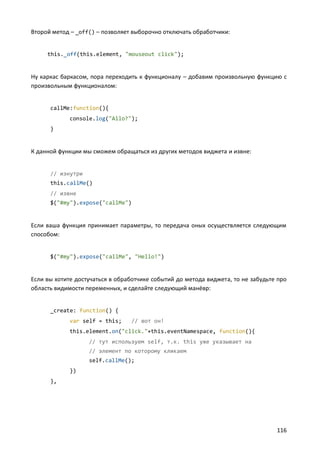 Второй метод – _off() – позволяет выборочно отключать обработчики:


     this._off(this.element, "mouseout click");


Ну каркас баркасом, пора переходить к функционалу – добавим произвольную функцию с
произвольным функционалом:


      callMe:function(){
             console.log("Allo?");
      }


К данной функции мы сможем обращаться из других методов виджета и извне:


      // изнутри
      this.callMe()
      // извне
      $("#my").expose("callMe")


Если ваша функция принимает параметры, то передача оных осуществляется следующим
способом:


      $("#my").expose("callMe", "Hello!")


Если вы хотите достучаться в обработчике событий до метода виджета, то не забудьте про
область видимости переменных, и сделайте следующий манёвр:


      _create: function() {
             var self = this;    // вот он!
             this.element.on("click."+this.eventNamespace, function(){
                   // тут используем self, т.к. this уже указывает на
                   // элемент по которому кликаем
                   self.callMe();
             })
      },




                                                                                  116
 