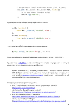 // внутри виджета следует использовать вызовы _hide() и _show()
              this._hide( this.element, this.options.hide, function() {
                     // это наша функция обратного вызова
                     console.log('спрятали');
              });


Существует ещё пару методов, которые реализованы за нас:


      enable: function() {
              return this._setOption( "disabled", false );
      },
      disable: function() {
              return this._setOption( "disabled", true );
      },


Фактически, данный функции создают синоним для вызова:


      $("#my").expose({ "disabled": true }) // или false


Наша задача сводится лишь к отслеживанию данного флага в методе _setOption().


Примеру быть – widget.html, возможно этот виджет и не будет популярен, зато он наглядно
демонстрирует как создавать виджеты для jQuery UI.


      Будьте внимательны, с выходом jQuery UI версии 1.9.0 были внесены правки в
      Widget API, следовательно, большинство доступной информации устарело, так
      что читайте официальную документацию, а ещё лучше – заглядывайте в код
      готовых виджетов «от производителя»


Информация по теме разработки виджетов:
   — «The jQuery UI Widget Factory. WAT?» – эта документации актуальна
     [http://ajpiano.com/widgetfactory/]
   — «Understanding jQuery UI widgets: A tutorial»
     [http://bililite.com/blog/understanding-jquery-ui-widgets-a-tutorial/]
   — «Tips for Developing jQuery UI 1.8 Widgets»
     [http://www.erichynds.com/jquery/tips-for-developing-jquery-ui-widgets/]
   — «Coding your First jQuery UI Plugin»
     [http://net.tutsplus.com/tutorials/javascript-ajax/coding-your-first-jquery-ui-plugin/]

                                                                                               118
 
