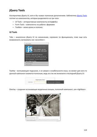 jQuery Tools
Альтернатива jQuery UI, хотя я бы назвал полезным дополнением. Библиотека jQuery Tools
состоит из компонентов, которые разделяются на три типа:
   — UI Tools – интерактивные компоненты интерфейса
   — Form Tools – компоненты по работе с формами
   — Toolbox – всяко-разно и полезно

UI Tools

Tabs – аналогично jQuery UI по назначению, скромнее по функционалу, плюс еще есть
возможность настраивать как «accordion»:




Tooltip – всплывающие подсказки, я не уверен в юзабельности оных, но может для кого-то
данный компонент окажется полезным, ведь его так же включили в последний jQuery UI:




Overlay – создание всплывающих модальных окошек, полезный компонент, аля «lightbox»:




                                                                                  119
 