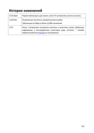 История изменений
1.0.0 alpha   Первая публикация «для своих», всего 75 скачиваний, вычитка началась

1.0.0 beta    Исправление опечаток и грамматических ошибок.
              Публикация на Хабре и более 13 000 скачиваний

1.0.0         Релиз :) Исправлено множество опечаток и несколько ссылок. Добавлена
              информация о быстродействии селекторов вида « div#id» – спасибо
              хабрапользователю skorney за тестирование.




                                                                                     123
 