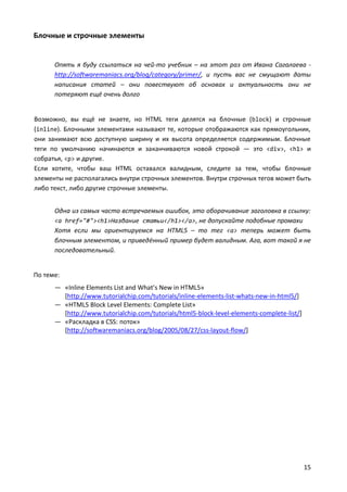 Блочные и строчные элементы


      Опять я буду ссылаться на чей-то учебник – на этот раз от Ивана Сагалаева -
      http://softwaremaniacs.org/blog/category/primer/, и пусть вас не смущают даты
      написания статей – они повествуют об основах и актуальность они не
      потеряют ещё очень долго


Возможно, вы ещё не знаете, но HTML теги делятся на блочные (block) и строчные
(inline). Блочными элементами называют те, которые отображаются как прямоугольник,
они занимают всю доступную ширину и их высота определяется содержимым. Блочные
теги по умолчанию начинаются и заканчиваются новой строкой — это <div>, <h1> и
собратья, <p> и другие.
Если хотите, чтобы ваш HTML оставался валидным, следите за тем, чтобы блочные
элементы не располагались внутри строчных элементов. Внутри строчных тегов может быть
либо текст, либо другие строчные элементы.


      Одна из самых часто встречаемых ошибок, это оборачивание заголовка в ссылку:
      <a href="#"><h1>Название статьи</h1></a>, не допускайте подобные промахи
      Хотя если мы ориентируемся на HTML5 – то тег <a> теперь может быть
      блочным элементом, и приведённый пример будет валидным. Ага, вот такой я не
      последовательный.


По теме:
      — «Inline Elements List and What’s New in HTML5»
        [http://www.tutorialchip.com/tutorials/inline-elements-list-whats-new-in-html5/]
      — «HTML5 Block Level Elements: Complete List»
        [http://www.tutorialchip.com/tutorials/html5-block-level-elements-complete-list/]
      — «Раскладка в CSS: поток»
        [http://softwaremaniacs.org/blog/2005/08/27/css-layout-flow/]




                                                                                            15
 