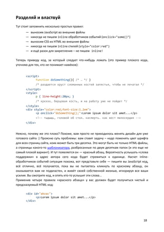 Разделяй и властвуй
Тут стоит запомнить несколько простых правил:
      —   выносим JavaScript во внешние файлы
      —   никогда не пишем inline обработчиков событий (onclick="some()")
      —   выносим CSS из HTML во внешние файлы
      —   никогда не пишем inline стилей (style="color:red")
      —   и ещё разок для закрепления – не пишем inline!

Теперь приведу код, за который следует что-нибудь ломать (это пример плохого кода,
уточняю для тех, кто не понимает намёков):


      <script>
            function doSomething(){ /* … */ }
             /* раздается хруст сломанных костей запястья, чтобы не печатал */
      </script>
      <style>
            p { line-height:20px; }
             /* крхххх… берцовая кость, и на работу уже не пойдет */
      </style>
      <div style="color:red;font-size:1.2em">
            <p onclick="doSomething();">Lorem ipsum dolor sit amet...</p>
             <!-- тыдыщь, головой об стол… насмерть. как жест милосердия -->
      </div>


Неясно, почему же это плохо? Похоже, вам просто не приходилось менять дизайн для уже
готового сайта :) Проясню суть проблемы: вам ставят задачу – надо поменять цвет шрифта
для всех страниц сайта, коих может быть три десятка. Это могут быть не только HTML-файлы,
а страницы какого-то шаблонизатора, разбросанные по двум десяткам папок (и это еще не
самый плохой вариант). И тут появляется он — красный абзац. Вероятность услышать «слова
поддержки» в адрес автора сего кода будет стремиться к единице. Насчет inline-
обработчиков событий ситуация похожа, вот представьте себе — пишите вы JavaScript код,
всё отлично, всё получается, пока вы не пытаетесь кликнуть по красному абзацу, он
оказывается вам не подвластен, и живёт своей собственной жизнью, игнорируя все ваши
усилия. Вы смотрите код, и опять кто-то услышит эти слова...
Применив четыре правила «красного абзаца» у вас должен будет получиться чистый и
предсказуемый HTML код:

      <div id="abzac">
            <p>Lorem ipsum dolor sit amet...</p>
      </div>




                                                                                     18
 