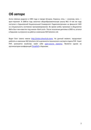 Об авторе
Антон Шевчук родился в 1983 году в городе Ахтырка, Украина, отец — инженер, мать —
врач-терапевт. В 2000-м году закончил общеобразовательную школу №2. В том же году
поступил в Харьковский Национальный Университет Радиоэлектроники на факультет КИУ
на специальность системное программирование. Во время учебы проживал в общежитии
№8 и был там известен под ником «Dark Lord». После получения диплома в 2005-м, остался
в Харькове и устроился на работу в компанию NIX Solutions Ltd.


Ведет блог своего имени http://anton.shevchuk.name. На данный момент, продолжает
работать в компании NIX Solutions Ltd в должности технического эксперта отдела PHP. Знает
PHP, увлекается JavaScript, завёл себе open-source проекты. Является одним из
организаторов конференций ThinkPHP в Харькове.




                                                                                       2
 