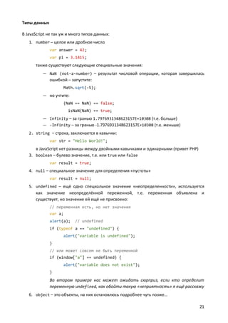 Типы данных

В JavaScript не так уж и много типов данных:
   1. number – целое или дробное число
              var answer = 42;
              var pi = 3.1415;
      также существуют следующие специальные значения:
          — NaN (not-a-number) – результат числовой операции, которая завершилась
              ошибкой – запустите:
                    Math.sqrt(-5);
          — но учтите:
                    (NaN == NaN) == false;
                       isNaN(NaN) == true;
          — Infinity – за гранью 1.7976931348623157E+10308 (т.е. больше)
          — -Infinity – за гранью -1.7976931348623157E+10308 (т.е. меньше)
   2. string – строка, заключается в кавычки:
              var str = "Hello World!";
      в JavaScript нет разницы между двойными кавычками и одинарными (привет PHP)
   3. boolean – булево значение, т.е. или true или false
              var result = true;
   4. null – специальное значение для определения «пустоты»
              var result = null;
   5. undefined – ещё одно специальное значение «неопределенности», используется
      как значение неопределённой переменной, т.е. переменная объявлена и
      существует, но значение ей ещё не присвоено:
              // переменная есть, но нет значения
              var a;
              alert(a);   // undefined
              if (typeof a == "undefined") {
                    alert("variable is undefined");
              }
              // или может совсем не быть переменной
              if (window["a"] == undefined) {
                    alert("variable does not exist");
              }
              Во втором примере нас может ожидать сюрприз, если кто определит
              переменную undefined, как обойти такую «неприятность» я ещё расскажу
   6. object – это объекты, на них остановлюсь подробнее чуть позже…

                                                                                    21
 