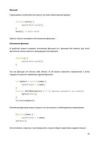 Функции

С функциями в JavaScript'е всё просто, вот вам элементарный пример:


      function hello() {
             alert("Hello world");
      }
      hello(); // Hello world


Просто, пока не заговорить об анонимных функциях…

Анонимные функции

В JavaScript можно создавать анонимную функцию (т.е. функцию без имени), для этого
достаточно слегка изменить предыдущую конструкцию:


      function() {
             alert("Hello world");
      }


Так как функция это вполне себе объект, то её можно присвоить переменной, и (или)
передать в качестве параметра в другую функцию:


      var myAlert = function(name) {
             alert("Hello " + name);
      }
      function helloMike(myFunc) { // тут функция передаётся как параметр
             myFunc("Mike");
      }
      helloMike(myAlert);


Анонимную функцию можно создать и тут же вызвать с необходимыми параметрами:


      (function(name) {
             alert("Hello " + name);
      })("Mike");


Это не сложно, скоро вы к ним привыкните, и вам их будет недоставать в других языках.

                                                                                        23
 