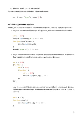 4. Функция вернёт this (по умолчанию)
Результатом выполнения кода будет следующий объект:


      me = { name: "Anton", status: 1 };



Область видимости и чудо this
Для тех, кто только начинает своё знакомство с JavaScript я расскажу следующие нюансы:
   — когда вы объявляете переменную или функцию, то она становится частью window:


      var a = 1234;
      console.log(window["a"]); // => 1234
      function myLog(message) {
              console.log(message);
      }
      window["myLog"](a); // => 1234


   — когда искомая переменная не найдена в текущей области видимости, то её поиски
     будут продолжены в области видимости родительской функции:


      var a = 1234;
      (function(){
              var b = 4321;
              (function() {
                      var c = 1111;
                      console.log((a+b)/c); // => 5
              })();
      })();


   — чудо-переменная this всегда указывает на текущий объект вызывающий функцию
     (поскольку по умолчанию все переменные и функции попадают в window, то this ==
     window):


      var a = 1234;
      function myLog() {
              console.log(this.a); // => 1234
      }



                                                                                         25
 