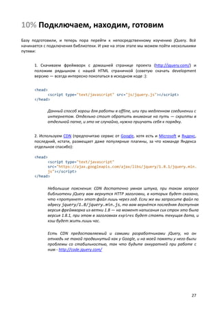10% Подключаем, находим, готовим
Базу подготовили, и теперь пора перейти к непосредственному изучению jQuery. Всё
начинается с подключения библиотеки. И уже на этом этапе мы можем пойти несколькими
путями:


      1. Скачиваем фреймворк с домашней странице проекта (http://jquery.com/) и
      положим рядышком с нашей HTML страничкой (советую скачать development
      версию — всегда интересно покопаться в исходном коде :):


      <head>
            <script type="text/javascript" src="js/jquery.js"></script>
      </head>

            Данный способ хорош для работы в offline, или при медленном соединении с
            интернетом. Отдельно стоит обратить внимание на путь — скрипты в
            отдельной папке, и это не случайно, нужно приучать себя к порядку.


      2. Используем CDN (предпочитаю сервис от Google, хотя есть и Microsoft и Яндекс,
      последний, кстати, размещает даже популярные плагины, за что команде Яндекса
      отдельное спасибо):

      <head>
            <script type="text/javascript"
            src="https://ajax.googleapis.com/ajax/libs/jquery/1.8.1/jquery.min.
            js"></script>
      </head>


            Небольшие пояснения: CDN достаточно умная штука, при таком запросе
            библиотеки jQuery вам вернутся HTTP заголовки, в которых будет сказано,
            что «протухнет» этот файл лишь через год. Если же вы запросите файл по
            адресу jquery/1.8/jquery.min.js, то вам вернётся последняя доступная
            версия фреймворка из ветки 1.8 — на момент написания сих строк это была
            версия 1.8.1, при этом в заголовках expires будет стоять текущая дата, и
            кэш будет жить лишь час.

            Есть CDN предоставляемый и самими разработчиками jQuery, но он
            отнюдь не такой продвинутый как у Google, и на моей памяти у него были
            проблемы со стабильностью, так что будьте аккуратней при работе с
            ним - http://code.jquery.com/




                                                                                   27
 