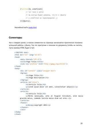 (function($, undefined){
                   // тут тихо и уютно
                   // мы всегда будем уверены, что $ == jQuery
                   // a undefined не переопределен ;)
            })(jQuery);


      Наглядный код в ready.html




Селекторы
Как я говорил ранее, в поиске элементов на странице заключается практически половина
успешной работы с jQuery. Так что приступим к поискам по документу (чтобы не листать,
пусть пример HTML будет и тут):

      <!DOCTYPE html>
      <html dir="ltr" lang="en-US">
      <head>
            <meta charset="UTF-8"/>
            <title>Page Title</title>
            <link rel="profile" href="http://gmpg.org/xfn/11"/>
      </head>
      <body>
            <div id="content" class="wrapper box">
            <hgroup>
                  <h1>Page Title</h1>
                  <h2>Page Description</h2>
            </hgroup>
            <article id="stick">
                  <h2>Article Title</h2>
                  <p>Lorem ipsum dolor sit amet, consectetuer adipisci</p>
            </article>
            <article>
                  <h2>Article Title</h2>
                  <p>Morbi malesuada, ante at feugiat tincidunt, enim massa
            gravida metus, commodo lacinia massa diam vel eros.</p>
            </article>
            <footer>
                  <p>&copy;copyright 2012</p>
            </footer>
            </div>
      </body>
      </html>




                                                                                  29
 