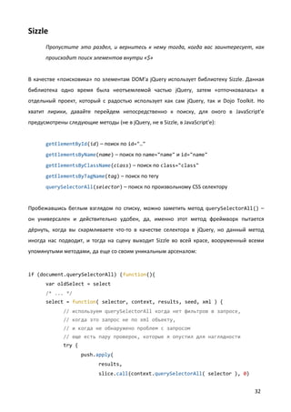 Sizzle
      Пропустите это раздел, и вернитесь к нему тогда, когда вас заинтересует, как
      происходит поиск элементов внутри «$»


В качестве «поисковика» по элементам DOM'а jQuery использует библиотеку Sizzle. Данная
библиотека одно время была неотъемлемой частью jQuery, затем «отпочковалась» в
отдельный проект, который с радостью использует как сам jQuery, так и Dojo Toolkit. Но
хватит лирики, давайте перейдем непосредственно к поиску, для оного в JavaScript'е
предусмотрены следующие методы (не в jQuery, не в Sizzle, в JavaScript'е):


      getElementById(id) – поиск по id="…"

      getElementsByName(name) – поиск по name="name" и id="name"

      getElementsByClassName(class) – поиск по class="class"

      getElementsByTagName(tag) – поиск по тегу

      querySelectorAll(selector) – поиск по произвольному CSS селектору


Пробежавшись беглым взглядом по списку, можно заметить метод querySelectorAll() –
он универсален и действительно удобен, да, именно этот метод фреймворк пытается
дёрнуть, когда вы скармливаете что-то в качестве селектора в jQuery, но данный метод
иногда нас подводит, и тогда на сцену выходит Sizzle во всей красе, вооруженный всеми
упомянутыми методами, да еще со своим уникальным арсеналом:


if (document.querySelectorAll) (function(){
      var oldSelect = select
      /* ... */
      select = function( selector, context, results, seed, xml ) {
             // используем querySelectorAll когда нет фильтров в запросе,
             // когда это запрос не по xml объекту,
             // и когда не обнаружено проблем с запросом
             // еще есть пару проверок, которые я опустил для наглядности
             try {
                     push.apply(
                           results,
                           slice.call(context.querySelectorAll( selector ), 0)


                                                                                  32
 