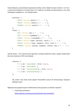 Таким образом, рассматривая выражение div#my, Sizzle найдёт вначале элемент с id="my",
а потом уже проверит на соответствие с div. Хорошо, это вроде как фильтрация, и она тоже
соблюдает очерёдность – это второй нюанс:


      preFilter: {
              "ATTR": function (match) { /* ... */ },
              "CHILD": function (match) { /* ... */ },
              "PSEUDO": function (match) { /* ... */ },
      },
      filter: {
              "ID": function (id) { /* ... */ },
              "TAG": function (nodeName) { /* ... */ },
              "CLASS": function (className) { /* ... */ },
              "ATTR": function (name, operator, check) { /* ... */ },
              "CHILD": function (type, argument, first, last) { /* ... */ },
              "PSEUDO": function (pseudo, argument, context, xml) { /* ... */ }
      }


Третий нюанс – это относительные фильтры, которые работают сразу с двумя элементами
(они вам знакомы по CSS селекторам):


      relative: {
              ">": { dir: "parentNode", first: true },
              " ": { dir: "parentNode" },
              "+": { dir: "previousSibling", first: true },
              "~": { dir: "previousSibling" }
      },


      Ой, зачем я вас всем этим гружу? Почитайте лучше об оптимизации запросов
      абзацем ниже.


Официальная документация по библиотеки Sizzle доступна на GitHub'е проекта:
      — «Sizzle Documentation»
           [https://github.com/jquery/sizzle/wiki/Sizzle-Documentation]




                                                                                     34
 