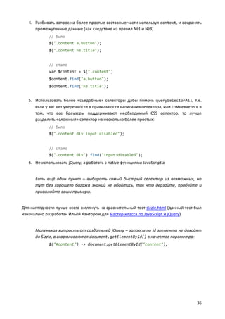 4. Разбивать запрос на более простые составные части используя context, и сохранять
      промежуточные данные (как следствие из правил №1 и №3)
             // было
             $(".content a.button");
             $(".content h3.title");


             // стало
             var $content = $(".content")
             $content.find("a.button");
             $content.find("h3.title");


   5. Использовать более «съедобные» селекторы дабы помочь querySelectorAll, т.е.
      если у вас нет уверенности в правильности написания селектора, или сомневаетесь в
      том, что все браузеры поддерживают необходимый CSS селектор, то лучше
      разделить «сложный» селектор на несколько более простых:
             // было
             $(".content div input:disabled");


             // стало
             $(".content div").find("input:disabled");
   6. Не использовать jQuery, а работать с native функциями JavaScript'а


      Есть ещё один пункт – выбирать самый быстрый селектор из возможных, но
      тут без хорошего багажа знаний не обойтись, так что дерзайте, пробуйте и
      присылайте ваши примеры.


Для наглядности лучше всего взглянуть на сравнительный тест sizzle.html (данный тест был
изначально разработан Ильёй Кантором для мастер-класса по JavaScript и jQuery)


      Маленькая хитрость от создателей jQuery – запросы по id элемента не доходят
      до Sizzle, а скармливаются document.getElementById() в качестве параметра:
             $("#content") -> document.getElementById("content");




                                                                                     36
 