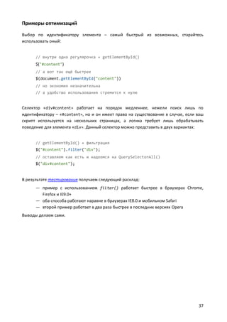 Примеры оптимизаций

Выбор по идентификатору элемента – самый быстрый из возможных, старайтесь
использовать оный:


      // внутри одна регулярочка + getElementById()
      $("#content")
      // а вот так ещё быстрее
      $(document.getElementById("content"))
      // но экономия незначительна
      // а удобство использования стремится к нулю


Селектор «div#content» работает на порядок медленнее, нежели поиск лишь по
идентификатору – «#content», но и он имеет право на существование в случае, если ваш
скрипт используется на нескольких страницах, а логика требует лишь обрабатывать
поведение для элемента «div». Данный селектор можно представить в двух вариантах:


      // getElementById() + фильтрация
      $("#content").filter("div");
      // оставляем как есть и надеемся на QuerySelectorAll()
      $("div#content");


В результате тестирования получаем следующий расклад:
      — пример с использованием filter() работает быстрее в браузерах Chrome,
        Firefox и IE9.0+
      — оба способа работают наравне в браузерах IE8.0 и мобильном Safari
      — второй пример работает в два раза быстрее в последних версиях Opera
Выводы делаем сами.




                                                                                 37
 