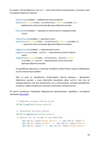 Ну, вроде с CSS разобрались, хотя нет — стоит ещё описать манипуляции с классами, тоже
из разряда первичных навыков:


      addClass(className) — добавление класса элементу
      addClass(function(index, currentClass){ return className }) —
            добавление класса используя функцию обратного вызова

      hasClass(className) — проверка на причастность к определённому
            классу

      removeClass(className) — удаление класса
      removeClass(function(index, currentClass){ return className })
            — удаление класса используя функцию обратного вызова

      toggleClass(className) — переключение класса
      toggleClass(className, switch) — переключение класса по флагу
            switch
      toggleClass(function(index, currentClass, switch){ return
            className }, switch) — переключение класса используя
            функцию обратного вызова

      В приведённых функциях в качестве className может быть строка содержащая
      список классов через пробел.

      Мне ни разу не приходилось использовать данные функции с функциями
      обратного вызова, и лишь единожды пригодился флаг switch, так что не
      заморачивайтесь всё это запоминать, да и в дальнейшем, цитируя руководство
      по jQuery, я буду сознательно опускать некоторые «возможности»

Но хватит заниматься переводом официальной документации, перейдём к наглядным
примерам (class.html):


       // добавляем несколько классов за раз
       $("#my").addClass('active notice')


       // переключаем несколько классов
       $("#my").toggleClass('active notice')
       // работает вот так (похоже на классовый XOR):
             <div id="my" class="active notice"> → <div id="my" class="">
             <div id="my" class="active">   → <div id="my" class="notice">
             <div id="my" class=""> → <div id="my" class="active notice">



                                                                                   39
 