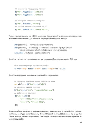 // аналогично предыдущему примеру
       $("#my").toggleClass('active')
       $("#my").toggleClass('notice')


       // проверяем наличие класса(-ов)
       $("#my").hasClass('active')
       // удаляем несколько классов за раз
       $("#my").removeClass('active notice')


Также, стоит вспомнить, что у DOM элементов бывают атрибуты отличные от класса, и мы
их тоже можем изменять, для этого нам потребуются следующие методы:


      attr(attrName) — получение значения атрибута
      attr(attrName, attrValue) — установка значения атрибута (также
             можно использовать hash, либо функцию обратного вызова)
      removeAttr(attrName) — удаление атрибута


Атрибуты – это всё то, что мы видим внутри угловых скобочек, когда пишем HTML код:


      <!-- В данном примере это href, title, class -->
      <a href="#top" title="anchor" class="simple">To Top</a>


Атрибуты, с которыми вам чаще других придётся сталкиваться:


      // получение альтернативного текста картинки
      var altText = $('img').attr('alt')
      // изменение адреса картинки
      $('img').attr('src', '/images/default.png')
      // работаем со ссылками
       $('a#my').attr({
             'href':'http://anton.shevchuk.name',
             'title':'My Personal Blog',
       });


Кроме атрибутов, также есть свойства элементов, к ним относится selectedIndex, tagName,
nodeName, nodeType, ownerDocument, defaultChecked и defaultSelected. Ну вроде бы
список невелик, можно и запомнить. Для работы со свойствами используем функции из
семейства prop():
                                                                                     40
 