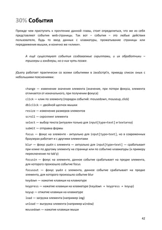 30% События
Прежде чем приступить к прочтению данной главы, стоит определиться, что же из себя
представляют события web-страницы. Так вот – события – это любые действия
пользователя, будь то ввод данных с клавиатуры, проматывание страницы или
передвижения мышки, и конечно же «клики».


      А ещё существуют события создаваемые скриптами, и их обработчики –
      триггеры и хэндлеры, но о них чуть позже.


jQuery работает практически со всеми событиями в JavaScript'е, приведу список оных с
небольшими пояснениями:


      change — изменение значения элемента (значение, при потери фокуса, элемента
      отличается от изначального, при получении фокуса)
      click — клик по элементу (порядок событий: mousedown, mouseup, click)
      dblclick — двойной щелчок мышки
      resize — изменение размеров элементов
      scroll — скроллинг элемента
      select — выбор текста (актуален только для input[type=text] и textarea)
      submit — отправка формы
      focus — фокус на элементе - актуально для input[type=text], но в современных
      браузерах работает и с другими элементами
      blur — фокус ушёл с элемента — актуально для input[type=text] — срабатывает
      при клике по другому элементу на странице или по событию клавиатуры (к примеру
      переключение по tab'у)
      focusin — фокус на элементе, данное событие срабатывает на предке элемента,
      для которого произошло событие focus
      focusout — фокус ушёл с элемента, данное событие срабатывает на предке
      элемента, для которого произошло событие blur
      keydown — нажатие клавиши на клавиатуре
      keypress — нажатие клавиши на клавиатуре (keydown → keypress → keyup)
      keyup — отжатие клавиши на клавиатуре
      load — загрузка элемента (например img)
      unload — выгрузка элемента (например window)
      mousedown — нажатие клавиши мыши

                                                                                 42
 
