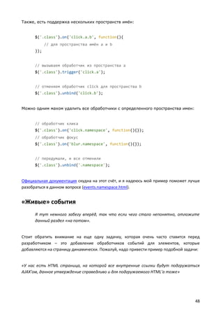 Также, есть поддержка нескольких пространств имён:


      $('.class').on('click.a.b', function(){
            // для пространства имён a и b
      });


      // вызываем обработчик из пространства a
      $('.class').trigger('click.a');


      // отменяем обработчик click для пространства b
      $('.class').unbind('click.b');


Можно одним махом удалить все обработчики с определенного пространства имен:


      // обработчик клика
      $('.class').on('click.namespace', function(){});
      // обработчик фокус
      $('.class').on('blur.namespace', function(){});


      // передумали, и все отменили
      $('.class').unbind('.namespace');


Официальная документация скудна на этот счёт, и я надеюсь мой пример поможет лучше
разобраться в данном вопросе (events.namespace.html).


«Живые» события
      Я тут немного забегу вперёд, так что если чего стало непонятно, отложите
      данный раздел «на потом».


Стоит обратить внимание на еще одну задачку, которая очень часто ставится перед
разработчиком – это добавление обработчиков событий для элементов, которые
добавляются на страницу динамически. Пожалуй, надо привести пример подобной задачи:


«У нас есть HTML страница, на которой все внутренние ссылки будут подгружаться
AJAX’ом, данное утверждение справедливо и для подгружаемого HTML’а тоже»




                                                                                48
 