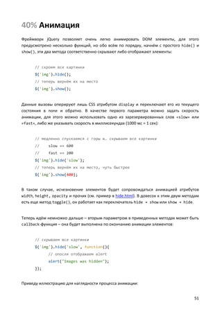 40% Анимация
Фреймворк jQuery позволяет очень легко анимировать DOM элементы, для этого
предусмотрено несколько функций, но обо всём по порядку, начнём с простого hide() и
show(), эти два метода соответственно скрывают либо отображают элементы:


      // скроем все картинки
      $('img').hide();
      // теперь вернём их на место
      $('img').show();


Данные вызовы оперируют лишь CSS атрибутом display и переключают его из текущего
состояния в none и обратно. В качестве первого параметра можно задать скорость
анимации, для этого можно использовать одно из зарезервированных слов «slow» или
«fast», либо же указывать скорость в миллисекундах (1000 мс = 1 сек):


      // медленно спускаемся с горы и… скрываем все картинки
      //     slow == 600
      //     fast == 200
      $('img').hide('slow');
      // теперь вернём их на место, чуть быстрее
      $('img').show(400);


В таком случае, исчезновение элементов будет сопровождаться анимацией атрибутов
width, height, opacity и прочих (см. пример в hide.html). В довесок к этим двум методам
есть еще метод toggle(), он работает как переключатель hide → show или show → hide.


Теперь идём немножко дальше – вторым параметром в приведенных методах может быть
callback-функция – она будет выполнена по окончанию анимации элементов:


      // скрываем все картинки
      $('img').hide('slow', function(){
             // опосля отображаем alert
             alert("Images was hidden");
      });


Приведу иллюстрацию для наглядности процесса анимации:


                                                                                    51
 