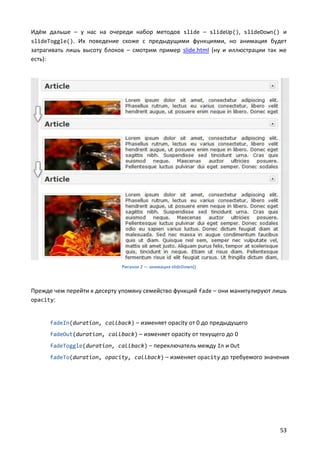 Идём дальше – у нас на очереди набор методов slide – slideUp(), slideDown() и
slideToggle(). Их поведение схоже с предыдущими функциями, но анимация будет
затрагивать лишь высоту блоков – смотрим пример slide.html (ну и иллюстрации так же
есть):




                              Рисунок 2 — анимация slideDown()




Прежде чем перейти к десерту упомяну семейство функций fade – они манипулируют лишь
opacity:


      fadeIn(duration, callback) – изменяет opacity от 0 до предыдущего
      fadeOut(duration, callback) – изменяет opacity от текущего до 0
      fadeToggle(duration, callback) – переключатель между In и Out
      fadeTo(duration, opacity, callback) – изменяет opacity до требуемого значения




                                                                                53
 