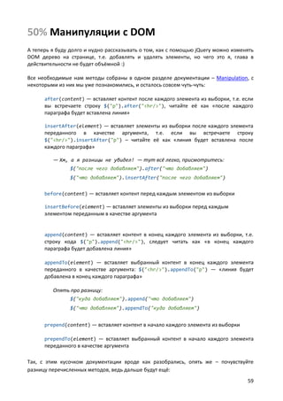 50% Манипуляции с DOM
А теперь я буду долго и нудно рассказывать о том, как с помощью jQuery можно изменять
DOM дерево на странице, т.е. добавлять и удалять элементы, но чего это я, глава в
действительности не будет объёмной :)

Все необходимые нам методы собраны в одном разделе документации – Manipulation, с
некоторыми из них мы уже познакомились, и осталось совсем чуть-чуть:

      after(content) — вставляет контент после каждого элемента из выборки, т.е. если
      вы встречаете строку $("p").after("<hr/>"), читайте её как «после каждого
      параграфа будет вставлена линия»

      insertAfter(element) — вставляет элементы из выборки после каждого элемента
      переданного    в   качествеаргумента, т.е. если вы встречаете строку
      $("<hr/>").insertAfter("p") – читайте её как «линия будет вставлена после
      каждого параграфа»

         — Хм, а я разницы не увидел! — тут всё легко, присмотритесь:
                $("после чего добавляем").after("что добавляем")
                $("что добавляем").insertAfter("после чего добавляем")


      before(content) — вставляет контент перед каждым элементом из выборки

      insertBefore(element) — вставляет элементы из выборки перед каждым
      элементом переданным в качестве аргумента


      append(content) — вставляет контент в конец каждого элемента из выборки, т.е.
      строку кода $("p").append("<hr/>"), следует читать как «в конец каждого
      параграфа будет добавлена линия»

      appendTo(element) — вставляет выбранный контент в конец каждого элемента
      переданного в качестве аргумента: $("<hr/>").appendTo("p") — «линия будет
      добавлена в конец каждого параграфа»

         Опять про разницу:
                $("куда добавляем").append("что добавляем")
                $("что добавляем").appendTo("куда добавляем")


      prepend(content) — вставляет контент в начало каждого элемента из выборки

      prependTo(element) — вставляет выбранный контент в начало каждого элемента
      переданного в качестве аргумента

Так, с этим кусочком документации вроде как разобрались, опять же – почувствуйте
разницу перечисленных методов, ведь дальше будут ещё:
                                                                                  59
 
