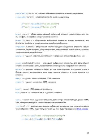 replaceWith(content) – заменяет найденные элементы новым содержимым
replaceAll(target) – вставляет контент в замен найденному


      $("что").replaceWith("на что меняем")
      $("что").replaceAll("вместо чего")


wrap(element) – оборачиваем каждый найденный элемент новым элементом, т.е.
мы конфеты из коробки заворачиваем в фантики
wrapAll(element) – оборачивает найденные элементы новым элементом, мы
берём все конфеты, и заворачиваем в один большой фантик
wrapInner(element) – оборачивает контент каждого найденного элемента новым
элементом, берём конфеты, убираем фантики, заворачиваем в свой фантик, и сверху
заворачиваем в родной фантик
unwrap() – удаляет родительский элемент у найденных элементов, фантики вон


clone(withDataAndEvents) – клонирует выбранные элементы, для дальнейшей
вставки копий назад в DOM, позволяет так же копировать и обработчики событий
detach() – удаляет элемент из DOM, но при этом сохраняет все данные о нём в
jQuery, следует использовать, если надо удалить элемент, а потом вернуть его
обратно
empty() – удаляет текст и дочерние DOM элементы
remove() – удаляет элемент из DOM, насовсем


html() – вернёт HTML заданного элемента
html(newHtml) – заменит HTML в заданном элементе


text() – вернёт текст заданного элемента, если внутри элемента будут другие HTML
тэги, то вернётся сборная солянка из текста всех элементов
text(newText) – заменит текст внутри выбранных элементов, при попытке вставить
таким образом HTML, будет получен текст, где тэги будут приведены к HTML entities:


      $("div").text("Some <strong>text</strong>")
      >> Some <strong>text</strong>




                                                                                60
 