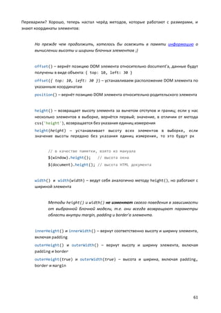 Переварили? Хорошо, теперь настал черёд методов, которые работают с размерами, и
знают координаты элементов:


      Но прежде чем продолжить, хотелось бы освежить в памяти информацию о
      вычислении высоты и ширины блочных элементов ;)


      offset() – вернёт позицию DOM элемента относительно document'а, данные будут
      получены в виде объекта: { top: 10, left: 30 }
      offset({ top: 10, left: 30 }) – устанавливаем расположение DOM элемента по
      указанным координатам
      position() – вернёт позицию DOM элемента относительно родительского элемента


      height() – возвращает высоту элемента за вычетом отступов и границ; если у нас
      несколько элементов в выборке, вернётся первый; значение, в отличии от метода
      css('height'), возвращается без указания единиц измерения
      height(height) — устанавливает высоту всех элементов в выборке, если
      значение высоты передано без указания единиц измерения, то это будут px


            // в качестве памятки, взято из мануала
            $(window).height();     // высота окна
            $(document).height(); // высота HTML документа


      width() и width(width) – ведут себя аналогично методу height(), но работают с
      шириной элемента


            Методы height() и width() не изменяют своего поведения в зависимости
            от выбранной блочной модели, т.е. они всегда возвращают параметры
            области внутри margin, padding и border'а элемента.


      innerHeight() и innerWidth() – вернут соответственно высоту и ширину элемента,
      включая padding
      outerHeight() и outerWidth() – вернут высоту и ширину элемента, включая
      padding и border
      outerHeight(true) и outerWidth(true) – высота и ширина, включая padding,
      border и margin




                                                                                 61
 