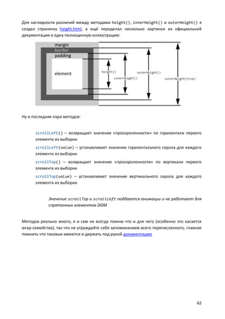 Для наглядности различий между методами height(), innerHeight() и outerHeight() я
создал страничку height.html, а ещё переделал несколько картинок из официальной
документации в одну полноценную иллюстрацию:




Ну и последняя пара методов:


      scrollLeft() – возвращает значение «проскроленности» по горизонтали первого
      элемента из выборки
      scrollLeft(value) – устанавливает значение горизонтального скрола для каждого
      элемента из выборки
      scrollTop() – возвращает значение «проскроленности» по вертикали первого
      элемента из выборки
      scrollTop(value) – устанавливает значение вертикального скрола для каждого
      элемента из выборки


            Значение scrollTop и scrollLeft поддаются анимации и не работают для
            спрятанных элементов DOM


Методов реально много, я и сам не всегда помню что и для чего (особенно это касается
wrap-семейства), так что не утруждайте себя запоминанием всего перечисленного, главное
помнить что таковые имеются и держать под рукой документацию




                                                                                   62
 