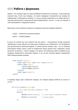 60% Работа с формами
Формы – это, пожалуй, один из самых нелюбимых элементов на странице – пока настроишь
внешний вид, потом еще проверь, что ввели нерадивые пользователи да выведи им
информацию о допущенных ошибках, и в конце концов отправляешь на сервер данные с
чувством облегчения от проделанной кропотливой работы. Так вот – о том, что поможет в
этой самой работе я и буду рассказывать.


Для начала, стоит напомнить события с которыми чаще всего придётся работать:


      change — изменение значения элемента
      submit — отправка формы


В каких же случаях они нам помогут? Да всё просто – отслеживание change позволяет
обрабатывать такие события как изменение selectbox'а, или radiobutton'а, что потребуется
для динамического изменения формы. И самый простой пример тому – это на странице
регистрации выбор страны, затем по выбранной стране должен быть подгружен список
регионов, по региону – список городов и так далее. Отслеживание submit потребуется для
проверки правильности заполнения формы, а так же для отправки формы посредством
AJAX. Форму возьмём попроще:


      <form action="/save/">
            <input type="text" name="name" value="Ivan"/>
            <select name="role">
                  <option>User</option>
                  <option>Admin</option>
            </select>
            <input type="submit"/>
      </form>


А примеры будут идти в обратном порядке, вот отправка формы AJAX'ом по ссылке из
action:


      $('form').submit(function(){
             // чуть позже расскажу подробнее о AJAX
             $.post(
                   $(this).attr('action'),     // ссылка куда отправляем данные
                   $(this).serialize()         // данные формы
             );


                                                                                     63
 