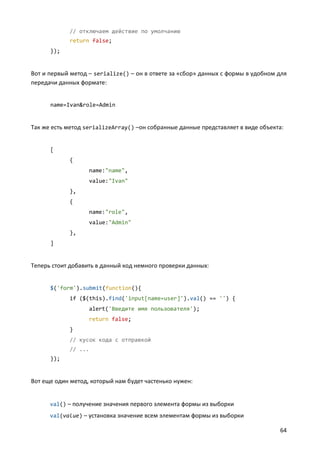 // отключаем действие по умолчанию
            return false;
      });


Вот и первый метод – serialize() – он в ответе за «сбор» данных с формы в удобном для
передачи данных формате:


      name=Ivan&role=Admin


Так же есть метод serializeArray() –он собранные данные представляет в виде объекта:


      [
            {
                   name:"name",
                   value:"Ivan"
            },
            {
                   name:"role",
                   value:"Admin"
            },
      ]


Теперь стоит добавить в данный код немного проверки данных:


      $('form').submit(function(){
            if ($(this).find('input[name=user]').val() == '') {
                   alert('Введите имя пользователя');
                   return false;
            }
            // кусок кода с отправкой
            // ...
      });


Вот еще один метод, который нам будет частенько нужен:


      val() – получение значения первого элемента формы из выборки
      val(value) – установка значение всем элементам формы из выборки

                                                                                  64
 