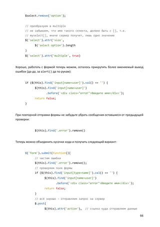 $select.remove('option');


      // преобразуем в multiple
      // не забываем, что имя такого селекта, должно быть с [], т.е.
      // myselect[], иначе сервер получит, лишь одно значение
      $('select').attr('size',
            $('select option').length
      )
      $('select').attr('multiple', true)


Хорошо, работать с формой теперь можем, осталось прикрутить более вменяемый вывод
ошибок (да-да, за alert() да по рукам):


      if ($(this).find('input[name=user]').val() == '') {
            $(this).find('input[name=user]')
                    .before('<div class="error">Введите имя</div>');
            return false;
      }


При повторной отправки формы не забудьте убрать сообщения оставшиеся от предыдущей
проверки:


            $(this).find('.error').remove()


Теперь можно объединить кусочки кода и получить следующий вариант:


      $('form').submit(function(){
            // чистим ошибки
            $(this).find('.error').remove();
            // проверяем поля формы
            if ($(this).find('input[type=name]').val() == '') {
                  $(this).find('input[name=user]')
                          .before('<div class="error">Введите имя</div>');
                  return false;
            }
            // всё хорошо – отправляем запрос на сервер
            $.post(
                  $(this).attr('action'),    // ссылка куда отправляем данные

                                                                                66
 